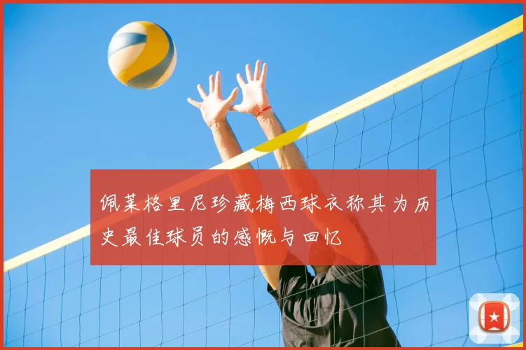 佩莱格里尼珍藏梅西球衣称其为历史最佳球员的感慨与回忆