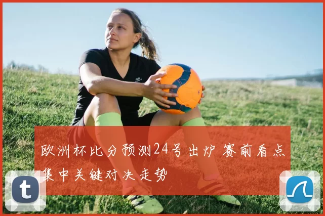 欧洲杯比分预测24号出炉 赛前看点集中关键对决走势