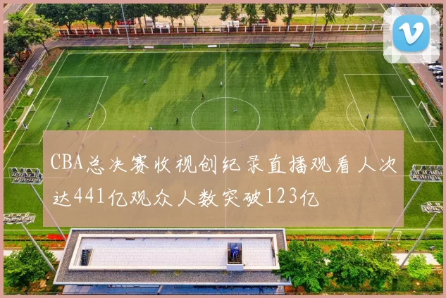 CBA总决赛收视创纪录直播观看人次达441亿观众人数突破123亿