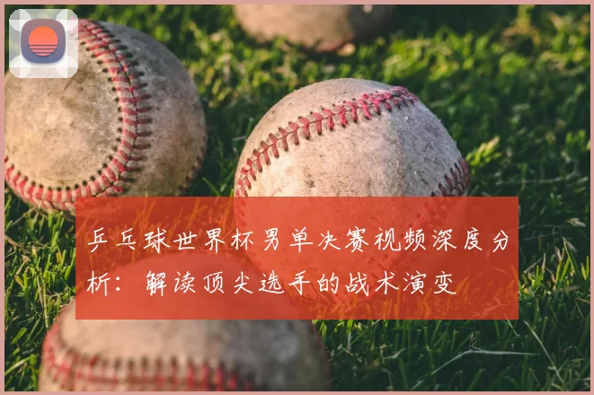 乒乓球世界杯男单决赛视频深度分析:解读顶尖选手的战术演变