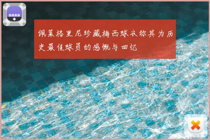 佩莱格里尼珍藏梅西球衣称其为历史最佳球员的感慨与回忆