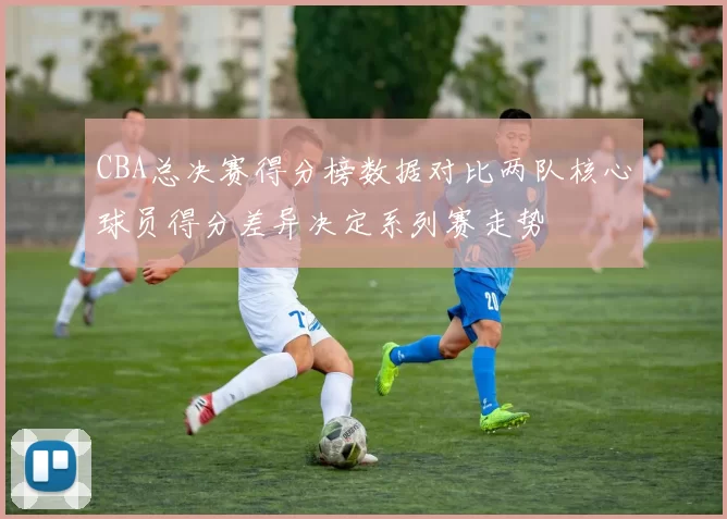 CBA总决赛得分榜数据对比两队核心球员得分差异决定系列赛走势
