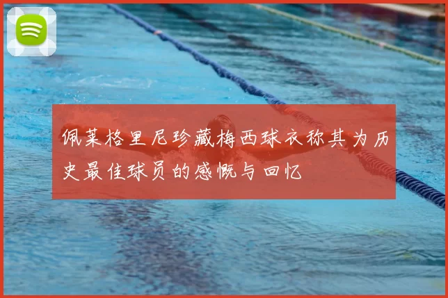 佩莱格里尼珍藏梅西球衣称其为历史最佳球员的感慨与回忆