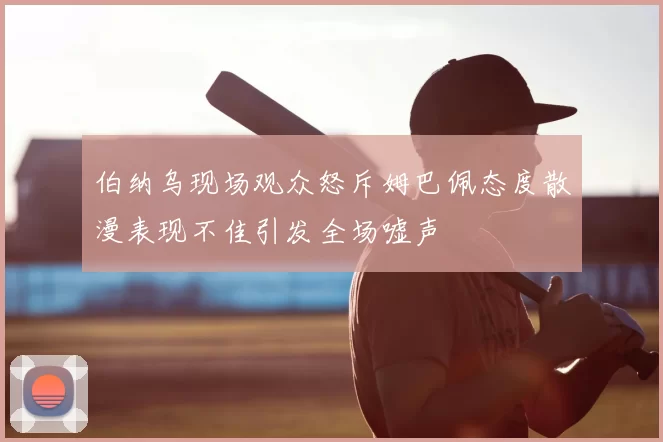 伯纳乌现场观众怒斥姆巴佩态度散漫表现不佳引发全场嘘声