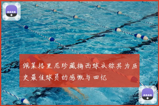 佩莱格里尼珍藏梅西球衣称其为历史最佳球员的感慨与回忆
