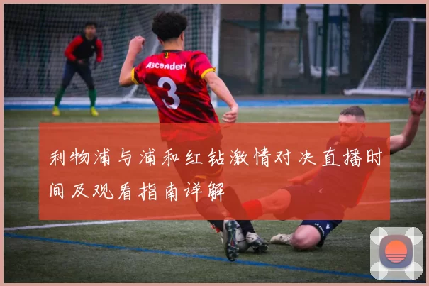 利物浦与浦和红钻激情对决直播时间及观看指南详解