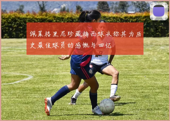 佩莱格里尼珍藏梅西球衣称其为历史最佳球员的感慨与回忆