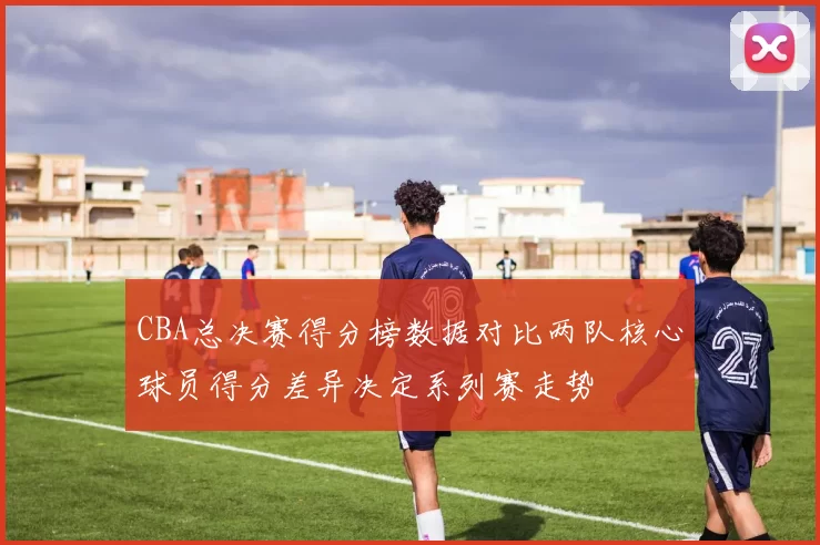CBA总决赛得分榜数据对比两队核心球员得分差异决定系列赛走势