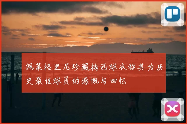 佩莱格里尼珍藏梅西球衣称其为历史最佳球员的感慨与回忆