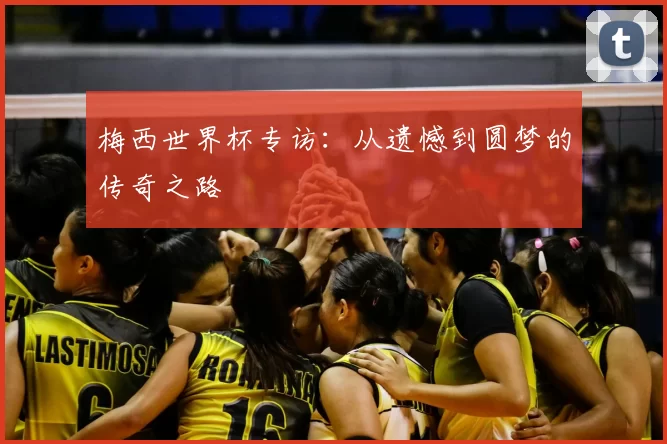 梅西世界杯专访:从遗憾到圆梦的传奇之路