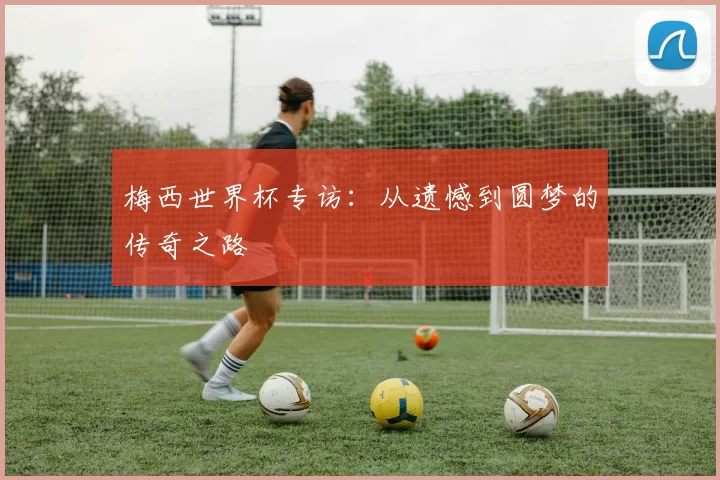 梅西世界杯专访:从遗憾到圆梦的传奇之路
