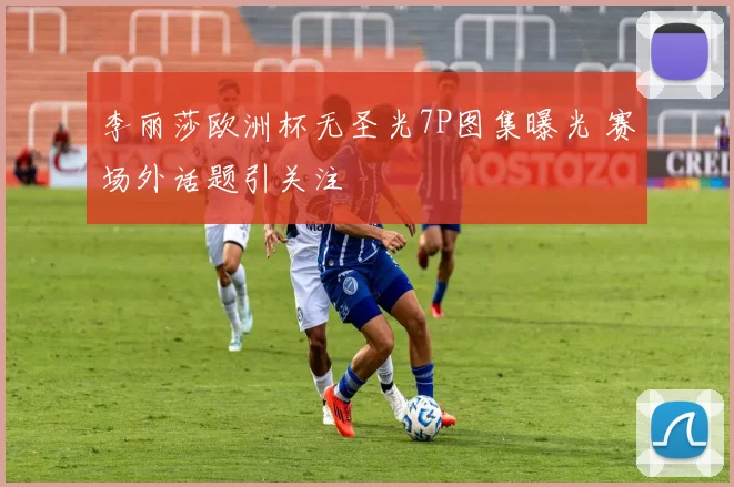 李丽莎欧洲杯无圣光7P图集曝光 赛场外话题引关注