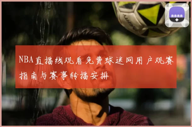 NBA直播线观看免费球迷网用户观赛指南与赛事转播安排