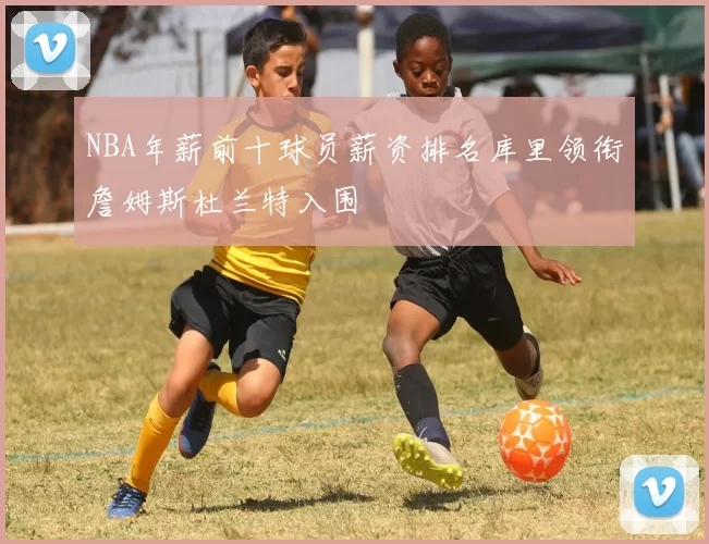 NBA年薪前十球员薪资排名库里领衔詹姆斯杜兰特入围