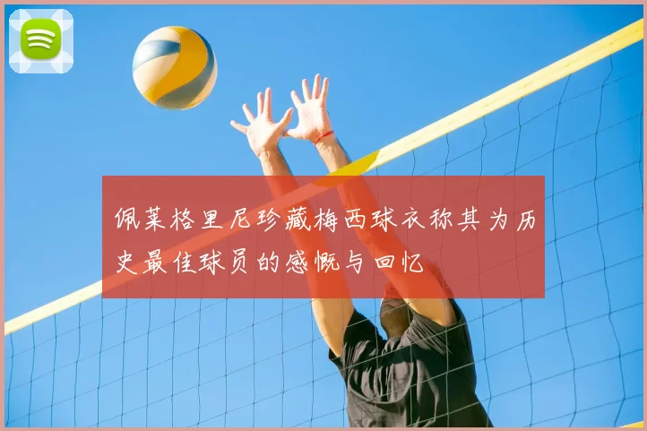 佩莱格里尼珍藏梅西球衣称其为历史最佳球员的感慨与回忆