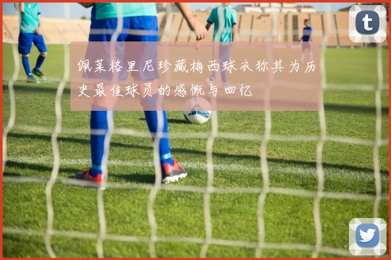 佩莱格里尼珍藏梅西球衣称其为历史最佳球员的感慨与回忆