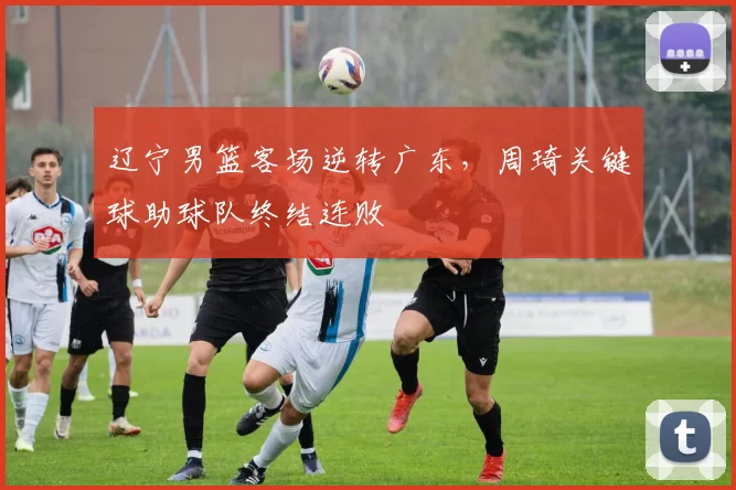 辽宁男篮客场逆转广东,周琦关键球助球队终结连败