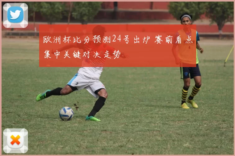 欧洲杯比分预测24号出炉 赛前看点集中关键对决走势