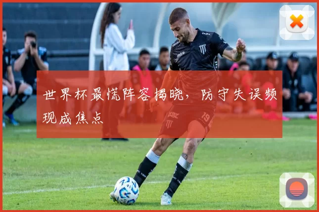 世界杯最慌阵容揭晓,防守失误频现成焦点