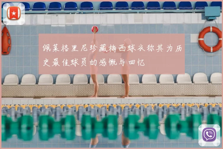 佩莱格里尼珍藏梅西球衣称其为历史最佳球员的感慨与回忆