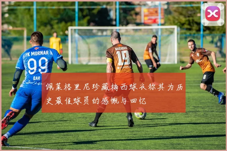 佩莱格里尼珍藏梅西球衣称其为历史最佳球员的感慨与回忆