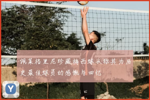 佩莱格里尼珍藏梅西球衣称其为历史最佳球员的感慨与回忆