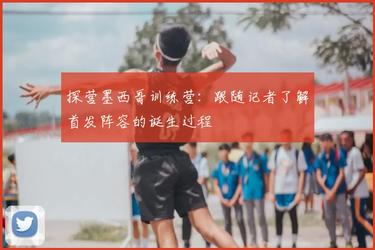探营墨西哥训练营:跟随记者了解首发阵容的诞生过程