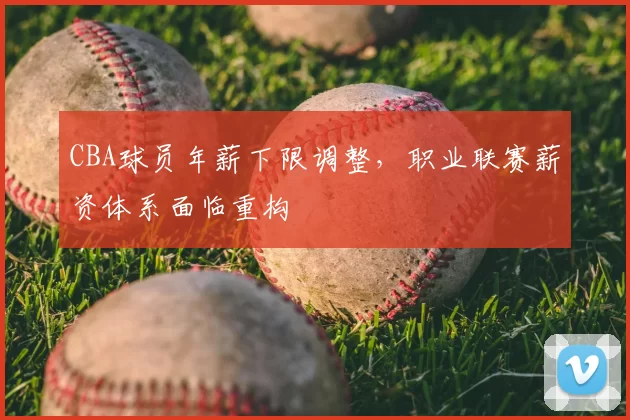 CBA球员年薪下限调整，职业联赛薪资体系面临重构
