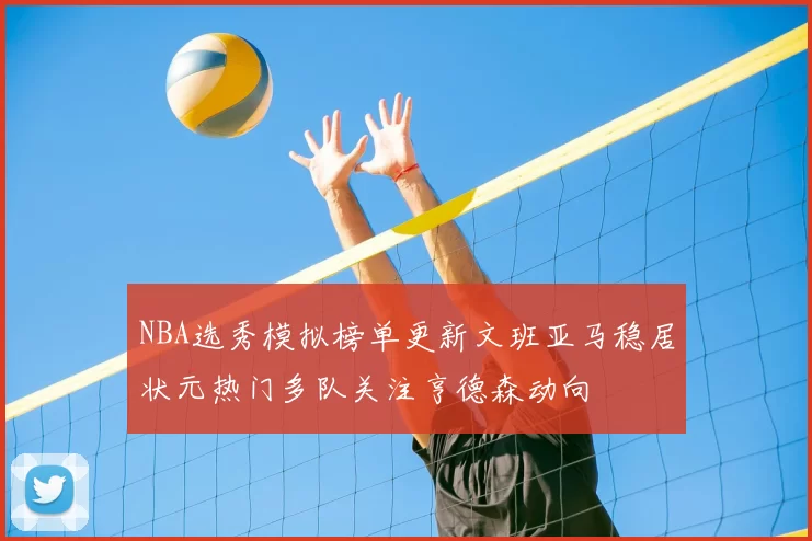 NBA选秀模拟榜单更新文班亚马稳居状元热门多队关注亨德森动向