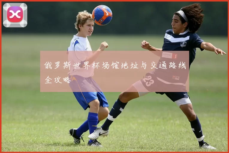 俄罗斯世界杯场馆地址与交通路线全攻略