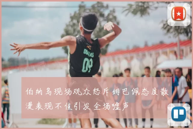 伯纳乌现场观众怒斥姆巴佩态度散漫表现不佳引发全场嘘声