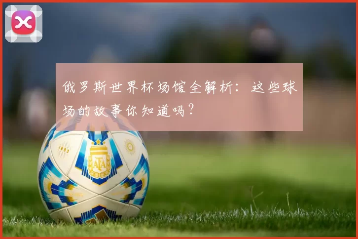 俄罗斯世界杯场馆全解析:这些球场的故事你知道吗?