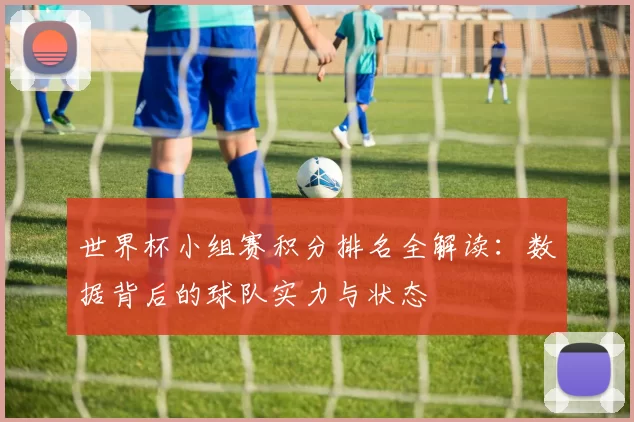 世界杯小组赛积分排名全解读：数据背后的球队实力与状态