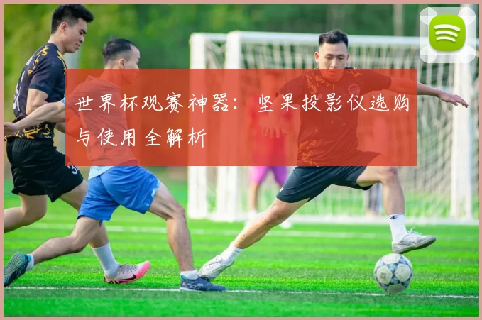 世界杯观赛神器：坚果投影仪选购与使用全解析