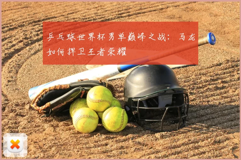 乒乓球世界杯男单巅峰之战：马龙如何捍卫王者荣耀