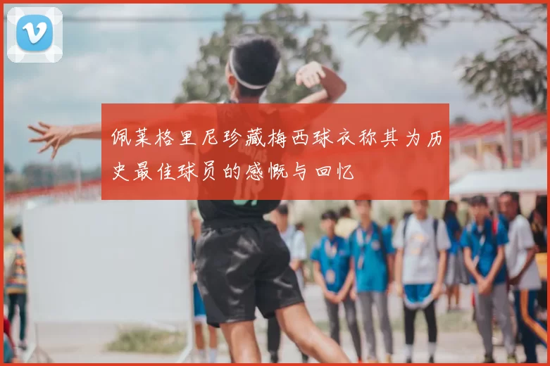 佩莱格里尼珍藏梅西球衣称其为历史最佳球员的感慨与回忆