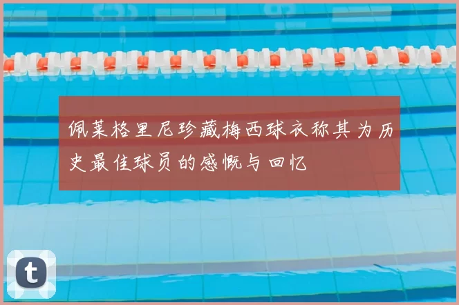 佩莱格里尼珍藏梅西球衣称其为历史最佳球员的感慨与回忆