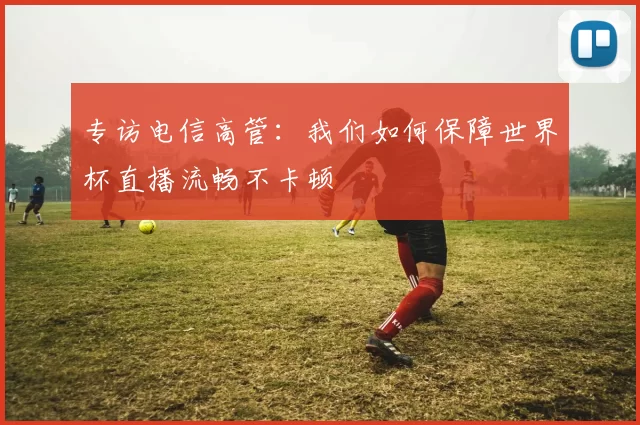 专访电信高管：我们如何保障世界杯直播流畅不卡顿