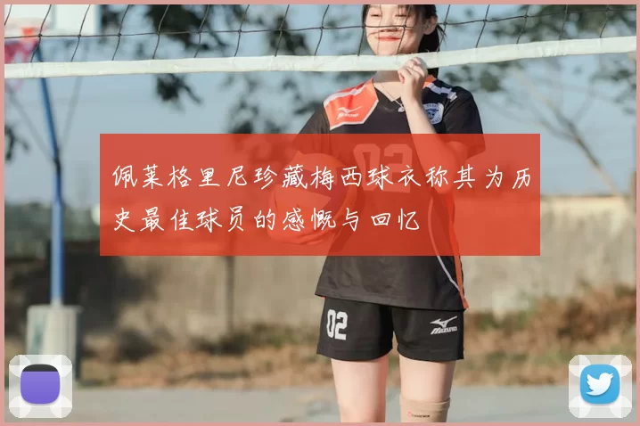佩莱格里尼珍藏梅西球衣称其为历史最佳球员的感慨与回忆