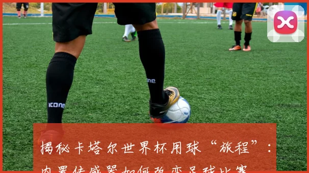 揭秘卡塔尔世界杯用球“旅程”:内置传感器如何改变足球比赛