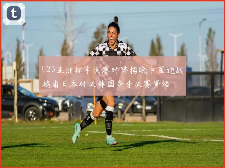 U23亚洲杯半决赛对阵揭晓中国迎战越南日本对决韩国争夺决赛资格