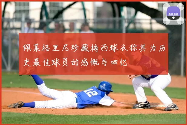 佩莱格里尼珍藏梅西球衣称其为历史最佳球员的感慨与回忆
