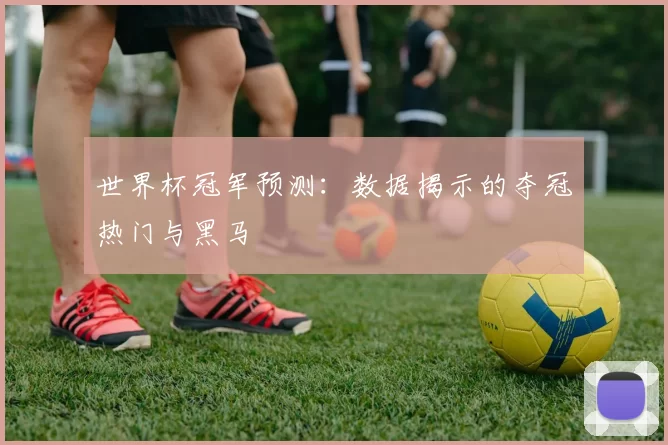 世界杯冠军预测:数据揭示的夺冠热门与黑马
