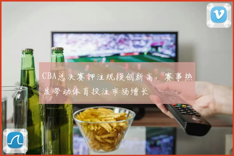 CBA总决赛押注规模创新高,赛事热度带动体育投注市场增长