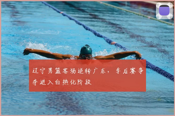 辽宁男篮客场逆转广东,季后赛争夺进入白热化阶段
