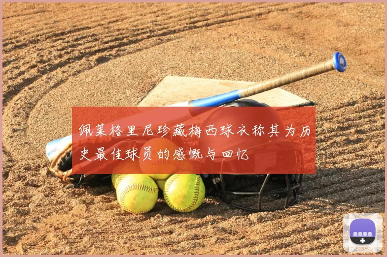 佩莱格里尼珍藏梅西球衣称其为历史最佳球员的感慨与回忆