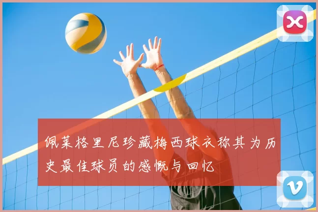佩莱格里尼珍藏梅西球衣称其为历史最佳球员的感慨与回忆