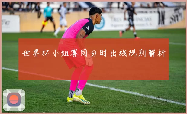 世界杯小组赛同分时出线规则解析