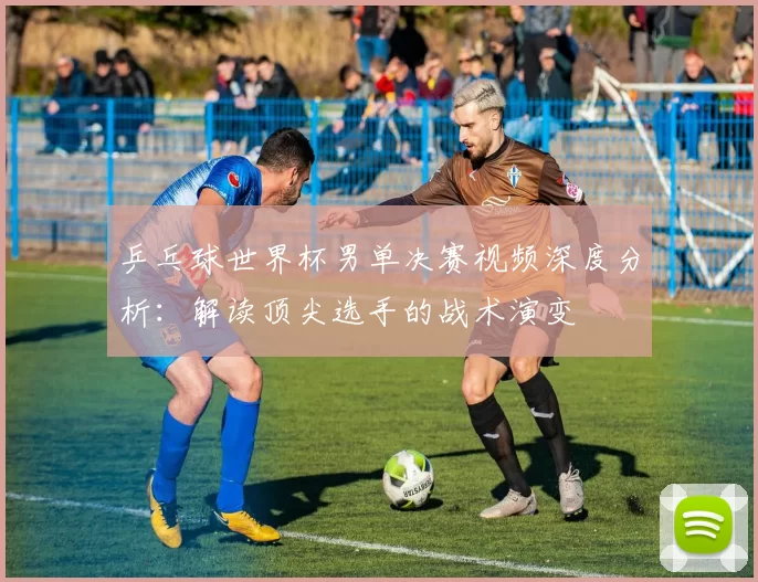 乒乓球世界杯男单决赛视频深度分析:解读顶尖选手的战术演变