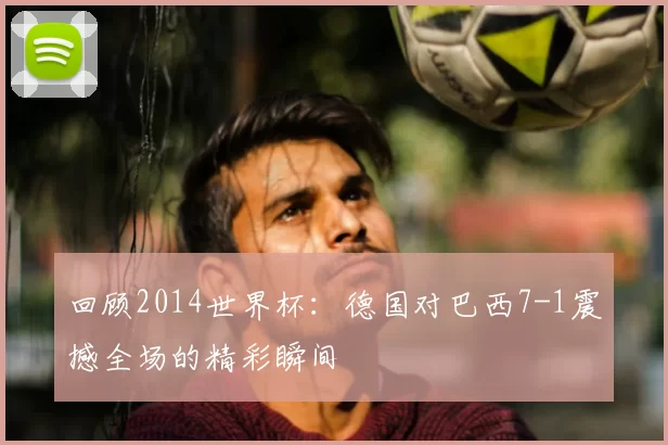 回顾2014世界杯：德国对巴西7-1震撼全场的精彩瞬间